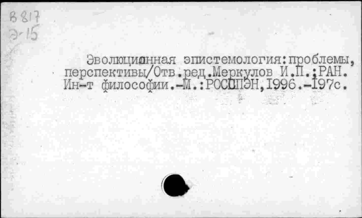 ﻿Эволюционная эпистемология:проблемы, ■ перспективц/Отв.ред.Меркулов И.II.: РАН. Ин-т философии.-М.:РОСППЭН,1996.-197с.